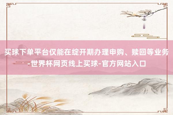 买球下单平台仅能在绽开期办理申购、赎回等业务-世界杯网页线上买球-官方网站入口