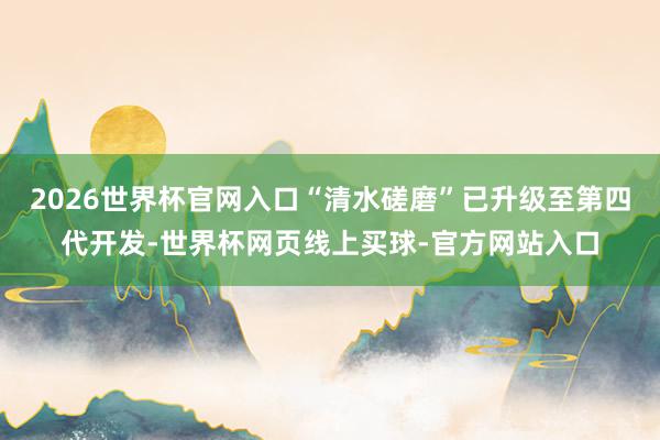 2026世界杯官网入口“清水磋磨”已升级至第四代开发-世界杯网页线上买球-官方网站入口