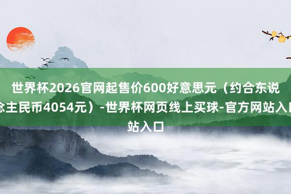 世界杯2026官网起售价600好意思元（约合东说念主民币4054元）-世界杯网页线上买球-官方网站入口