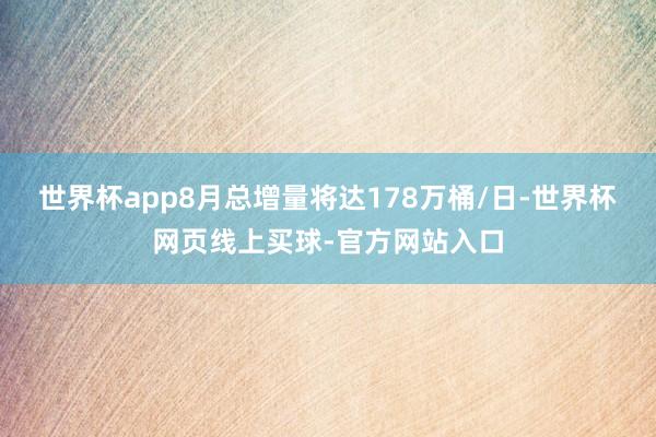 世界杯app8月总增量将达178万桶/日-世界杯网页线上买球-官方网站入口