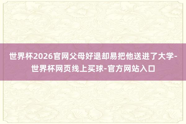 世界杯2026官网父母好退却易把他送进了大学-世界杯网页线上买球-官方网站入口