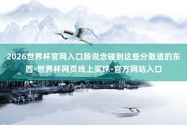 2026世界杯官网入口肠说念碰到这些分散适的东西-世界杯网页线上买球-官方网站入口