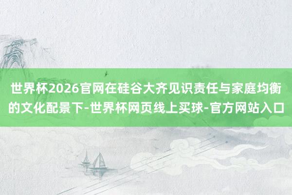 世界杯2026官网在硅谷大齐见识责任与家庭均衡的文化配景下-世界杯网页线上买球-官方网站入口