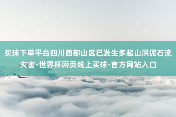 买球下单平台四川西部山区已发生多起山洪泥石流灾害-世界杯网页线上买球-官方网站入口