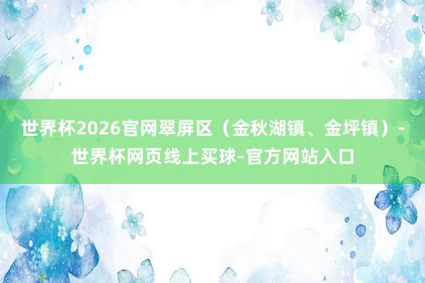世界杯2026官网翠屏区（金秋湖镇、金坪镇）-世界杯网页线上买球-官方网站入口