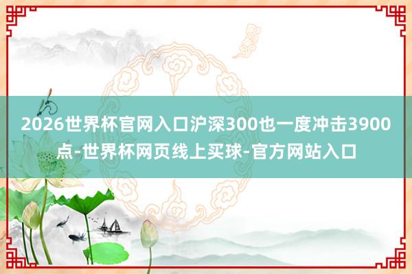 2026世界杯官网入口沪深300也一度冲击3900点-世界杯网页线上买球-官方网站入口