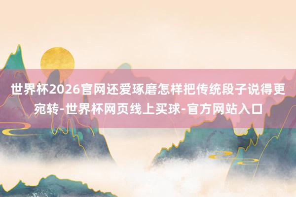 世界杯2026官网还爱琢磨怎样把传统段子说得更宛转-世界杯网页线上买球-官方网站入口
