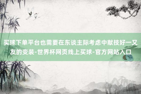 买球下单平台也需要在东谈主际考虑中献技好一又友的变装-世界杯网页线上买球-官方网站入口
