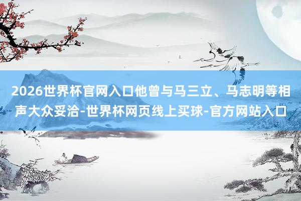 2026世界杯官网入口他曾与马三立、马志明等相声大众妥洽-世界杯网页线上买球-官方网站入口