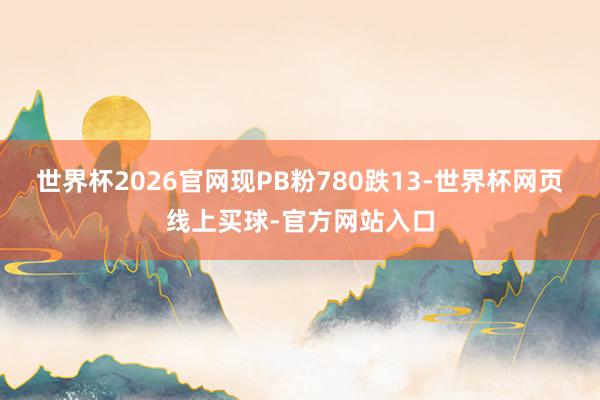 世界杯2026官网现PB粉780跌13-世界杯网页线上买球-官方网站入口
