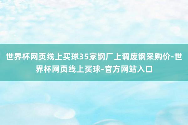 世界杯网页线上买球35家钢厂上调废钢采购价-世界杯网页线上买球-官方网站入口