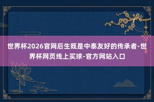 世界杯2026官网后生既是中泰友好的传承者-世界杯网页线上买球-官方网站入口