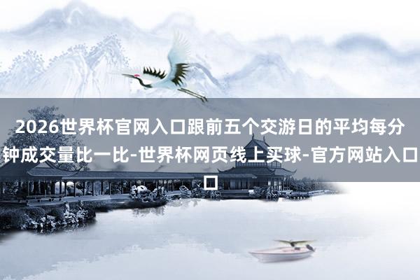 2026世界杯官网入口跟前五个交游日的平均每分钟成交量比一比-世界杯网页线上买球-官方网站入口