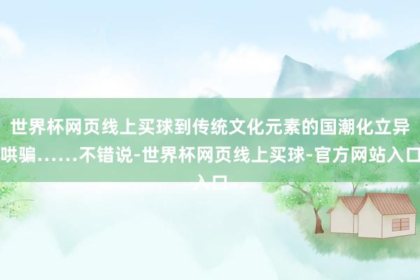 世界杯网页线上买球到传统文化元素的国潮化立异哄骗……不错说-世界杯网页线上买球-官方网站入口