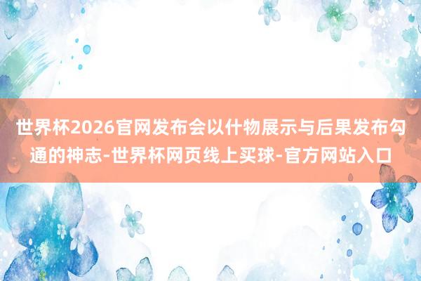 世界杯2026官网发布会以什物展示与后果发布勾通的神志-世界杯网页线上买球-官方网站入口