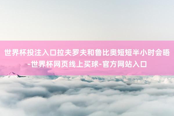 世界杯投注入口拉夫罗夫和鲁比奥短短半小时会晤-世界杯网页线上买球-官方网站入口