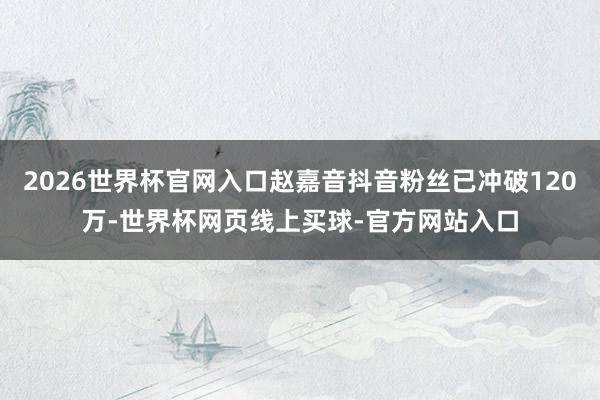 2026世界杯官网入口赵嘉音抖音粉丝已冲破120万-世界杯网页线上买球-官方网站入口