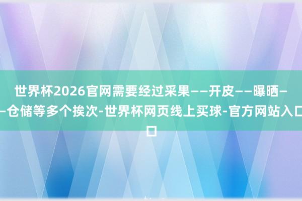世界杯2026官网需要经过采果——开皮——曝晒——仓储等多个挨次-世界杯网页线上买球-官方网站入口