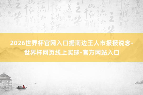 2026世界杯官网入口　　据南边王人市报报说念-世界杯网页线上买球-官方网站入口