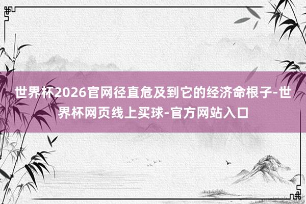 世界杯2026官网径直危及到它的经济命根子-世界杯网页线上买球-官方网站入口