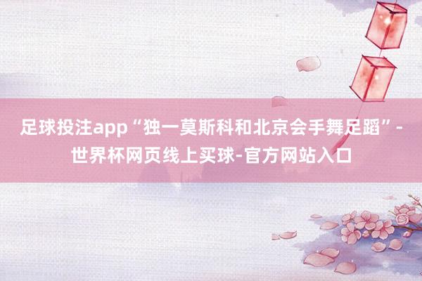 足球投注app“独一莫斯科和北京会手舞足蹈”-世界杯网页线上买球-官方网站入口