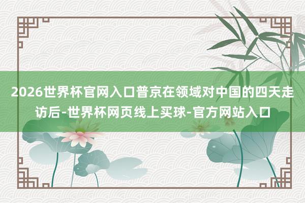 2026世界杯官网入口普京在领域对中国的四天走访后-世界杯网页线上买球-官方网站入口