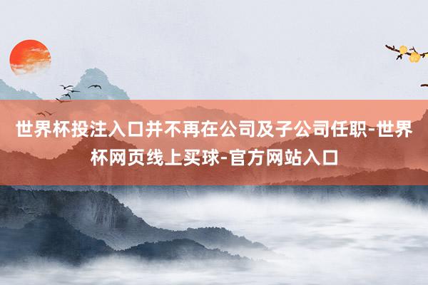 世界杯投注入口并不再在公司及子公司任职-世界杯网页线上买球-官方网站入口