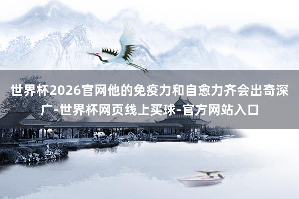 世界杯2026官网他的免疫力和自愈力齐会出奇深广-世界杯网页线上买球-官方网站入口