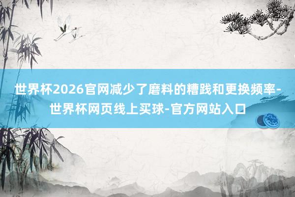 世界杯2026官网减少了磨料的糟践和更换频率-世界杯网页线上买球-官方网站入口