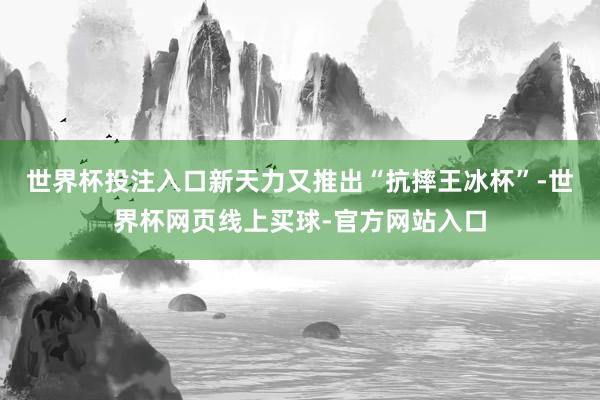 世界杯投注入口新天力又推出“抗摔王冰杯”-世界杯网页线上买球-官方网站入口