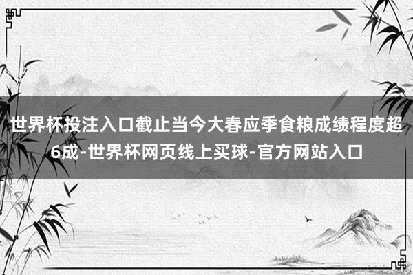世界杯投注入口截止当今大春应季食粮成绩程度超6成-世界杯网页线上买球-官方网站入口