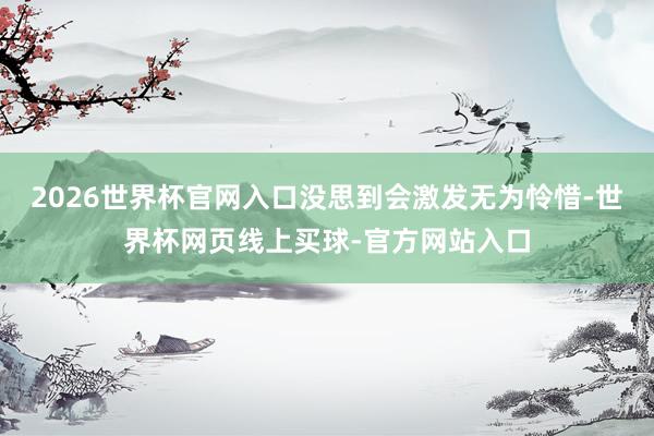 2026世界杯官网入口没思到会激发无为怜惜-世界杯网页线上买球-官方网站入口