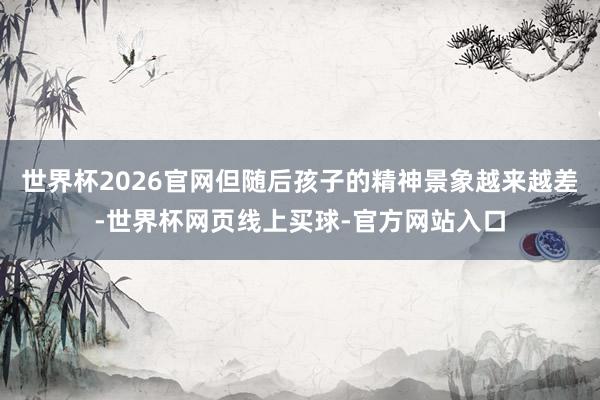 世界杯2026官网但随后孩子的精神景象越来越差-世界杯网页线上买球-官方网站入口