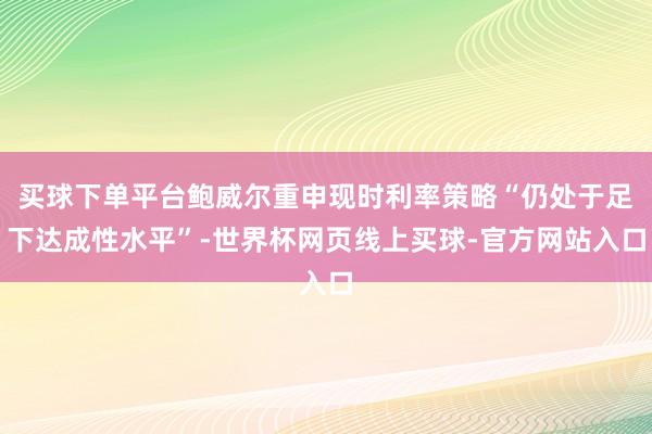 买球下单平台鲍威尔重申现时利率策略“仍处于足下达成性水平”-世界杯网页线上买球-官方网站入口