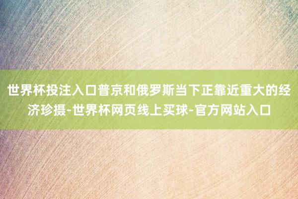 世界杯投注入口普京和俄罗斯当下正靠近重大的经济珍摄-世界杯网页线上买球-官方网站入口