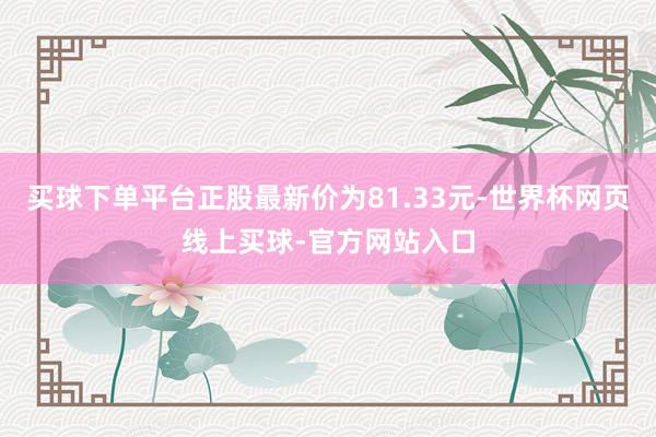 买球下单平台正股最新价为81.33元-世界杯网页线上买球-官方网站入口