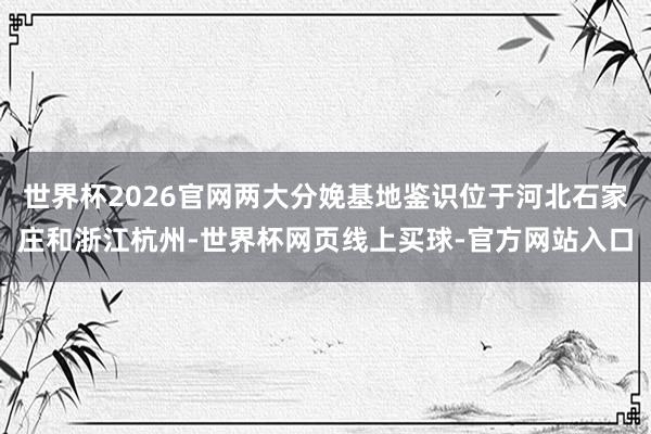 世界杯2026官网两大分娩基地鉴识位于河北石家庄和浙江杭州-世界杯网页线上买球-官方网站入口