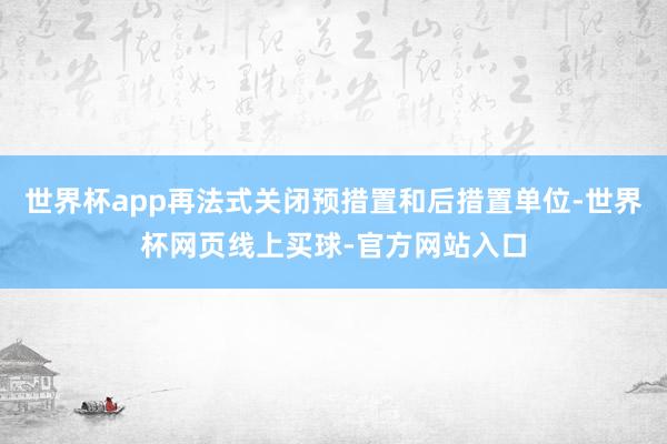 世界杯app再法式关闭预措置和后措置单位-世界杯网页线上买球-官方网站入口