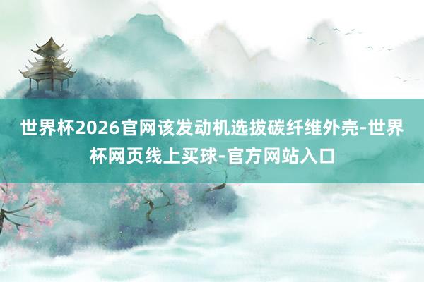 世界杯2026官网该发动机选拔碳纤维外壳-世界杯网页线上买球-官方网站入口