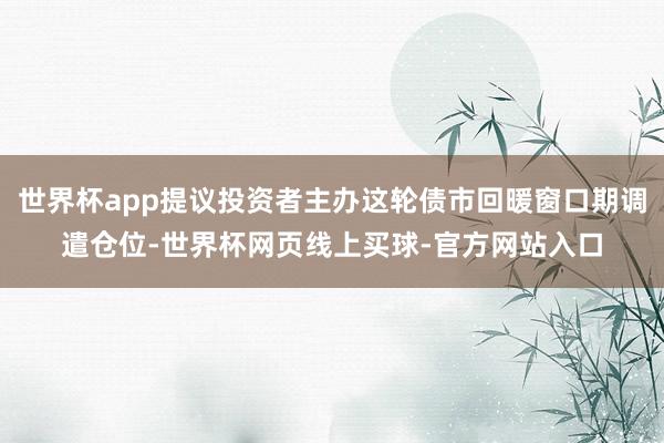 世界杯app提议投资者主办这轮债市回暖窗口期调遣仓位-世界杯网页线上买球-官方网站入口