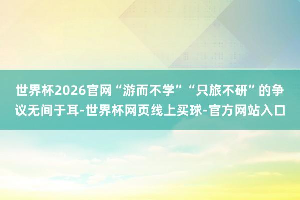 世界杯2026官网“游而不学”“只旅不研”的争议无间于耳-世界杯网页线上买球-官方网站入口