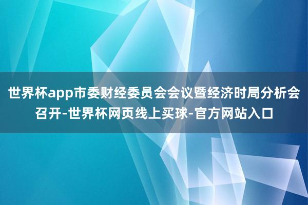 世界杯app市委财经委员会会议暨经济时局分析会召开-世界杯网页线上买球-官方网站入口