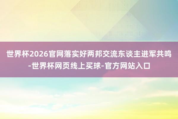 世界杯2026官网落实好两邦交流东谈主进军共鸣-世界杯网页线上买球-官方网站入口