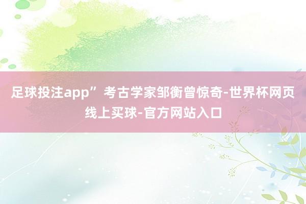 足球投注app” 考古学家邹衡曾惊奇-世界杯网页线上买球-官方网站入口