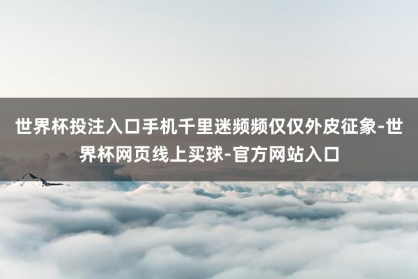 世界杯投注入口手机千里迷频频仅仅外皮征象-世界杯网页线上买球-官方网站入口