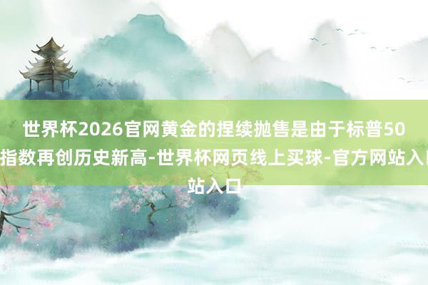 世界杯2026官网黄金的捏续抛售是由于标普500指数再创历史新高-世界杯网页线上买球-官方网站入口
