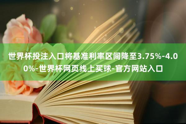 世界杯投注入口将基准利率区间降至3.75%-4.00%-世界杯网页线上买球-官方网站入口