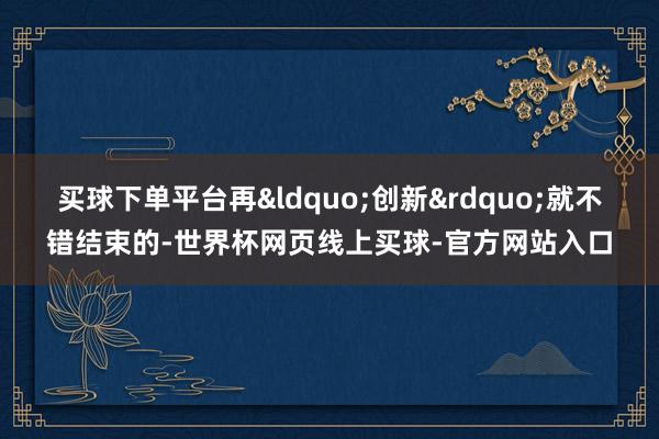 买球下单平台再&ldquo;创新&rdquo;就不错结束的-世界杯网页线上买球-官方网站入口