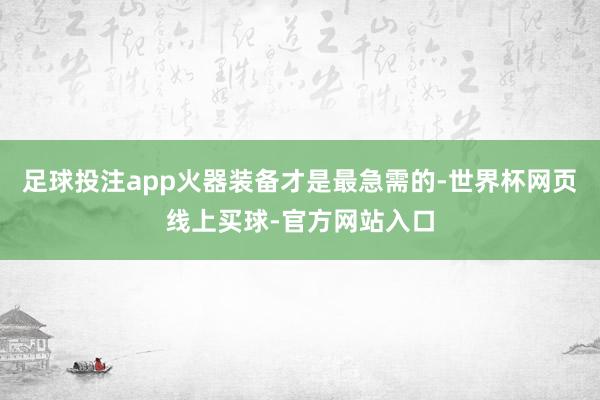 足球投注app火器装备才是最急需的-世界杯网页线上买球-官方网站入口