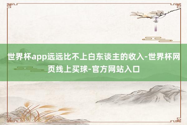 世界杯app远远比不上白东谈主的收入-世界杯网页线上买球-官方网站入口
